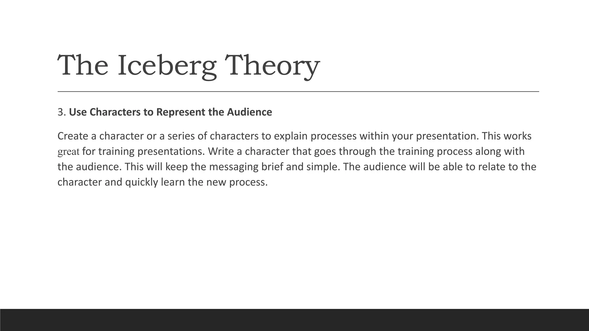 The Iceberg Theory
3. Use Characters to Represent the Audience
Create a character or a series of characters to explain processes within your presentation. This works
great for training presentations. Write a character that goes through the training process along with
the audience. This will keep the messaging brief and simple. The audience will be able to relate to the
character and quickly learn the new process.
 
