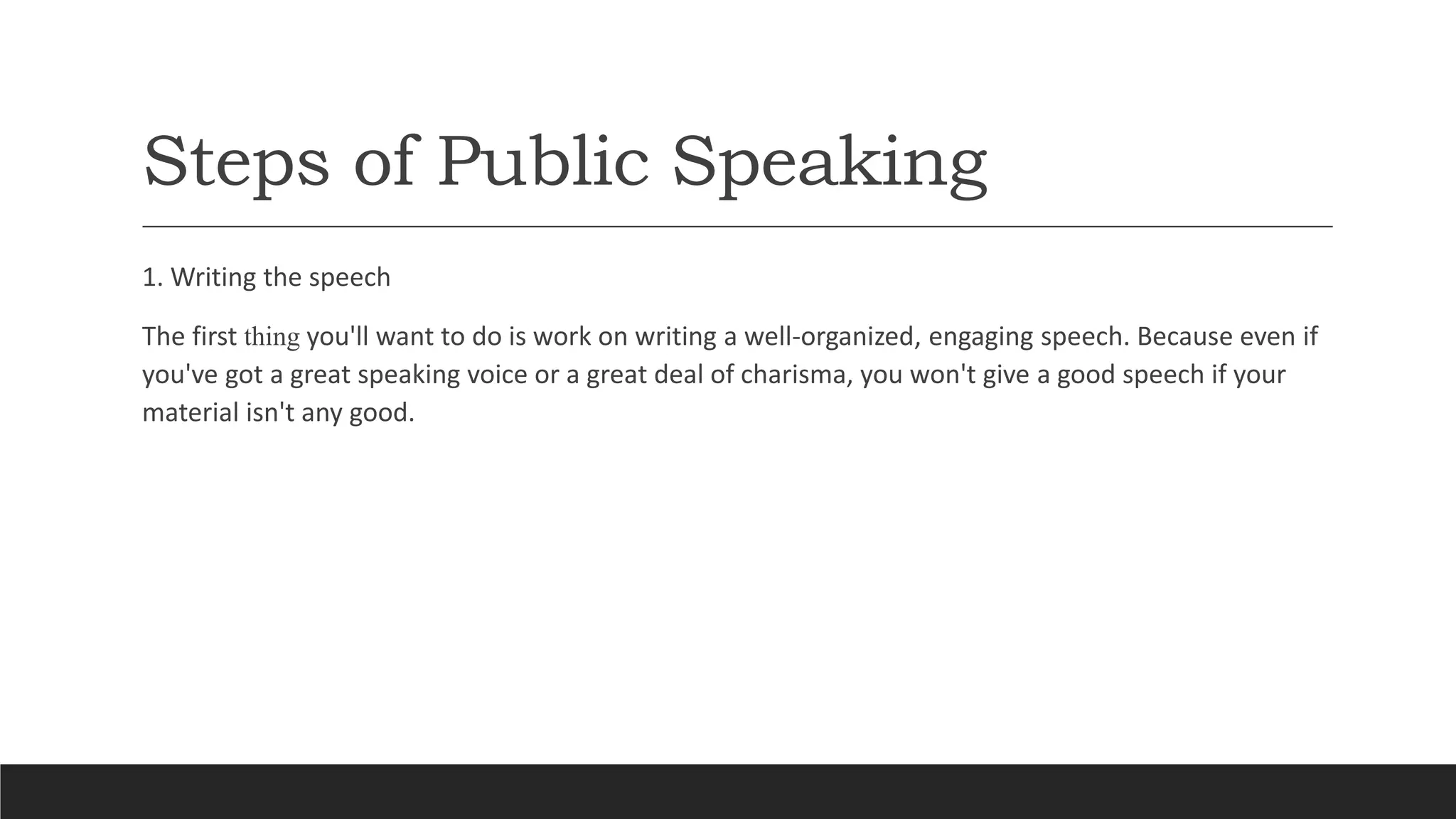 Steps of Public Speaking
1. Writing the speech
The first thing you'll want to do is work on writing a well-organized, engaging speech. Because even if
you've got a great speaking voice or a great deal of charisma, you won't give a good speech if your
material isn't any good.
 