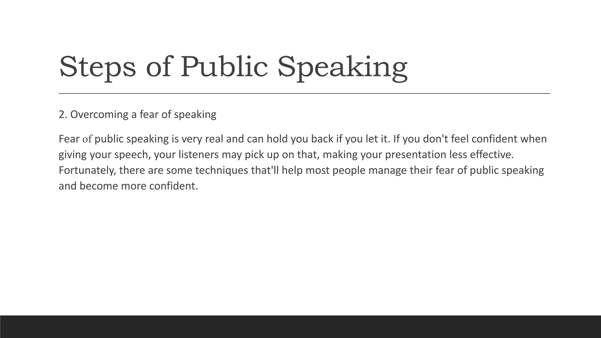 Steps of Public Speaking
2. Overcoming a fear of speaking
Fear of public speaking is very real and can hold you back if you let it. If you don't feel confident when
giving your speech, your listeners may pick up on that, making your presentation less effective.
Fortunately, there are some techniques that'll help most people manage their fear of public speaking
and become more confident.
 