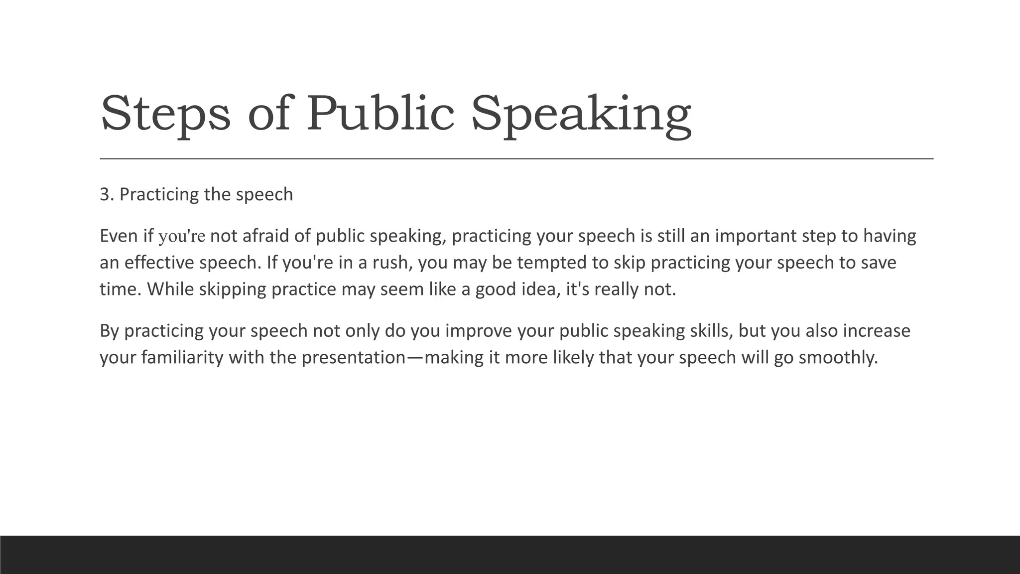 Steps of Public Speaking
3. Practicing the speech
Even if you're not afraid of public speaking, practicing your speech is still an important step to having
an effective speech. If you're in a rush, you may be tempted to skip practicing your speech to save
time. While skipping practice may seem like a good idea, it's really not.
By practicing your speech not only do you improve your public speaking skills, but you also increase
your familiarity with the presentation—making it more likely that your speech will go smoothly.
 