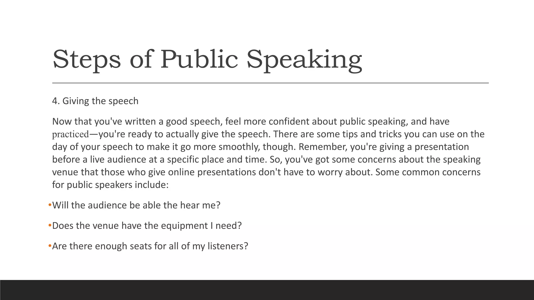 Steps of Public Speaking
4. Giving the speech
Now that you've written a good speech, feel more confident about public speaking, and have
practiced—you're ready to actually give the speech. There are some tips and tricks you can use on the
day of your speech to make it go more smoothly, though. Remember, you're giving a presentation
before a live audience at a specific place and time. So, you've got some concerns about the speaking
venue that those who give online presentations don't have to worry about. Some common concerns
for public speakers include:
•Will the audience be able the hear me?
•Does the venue have the equipment I need?
•Are there enough seats for all of my listeners?
 