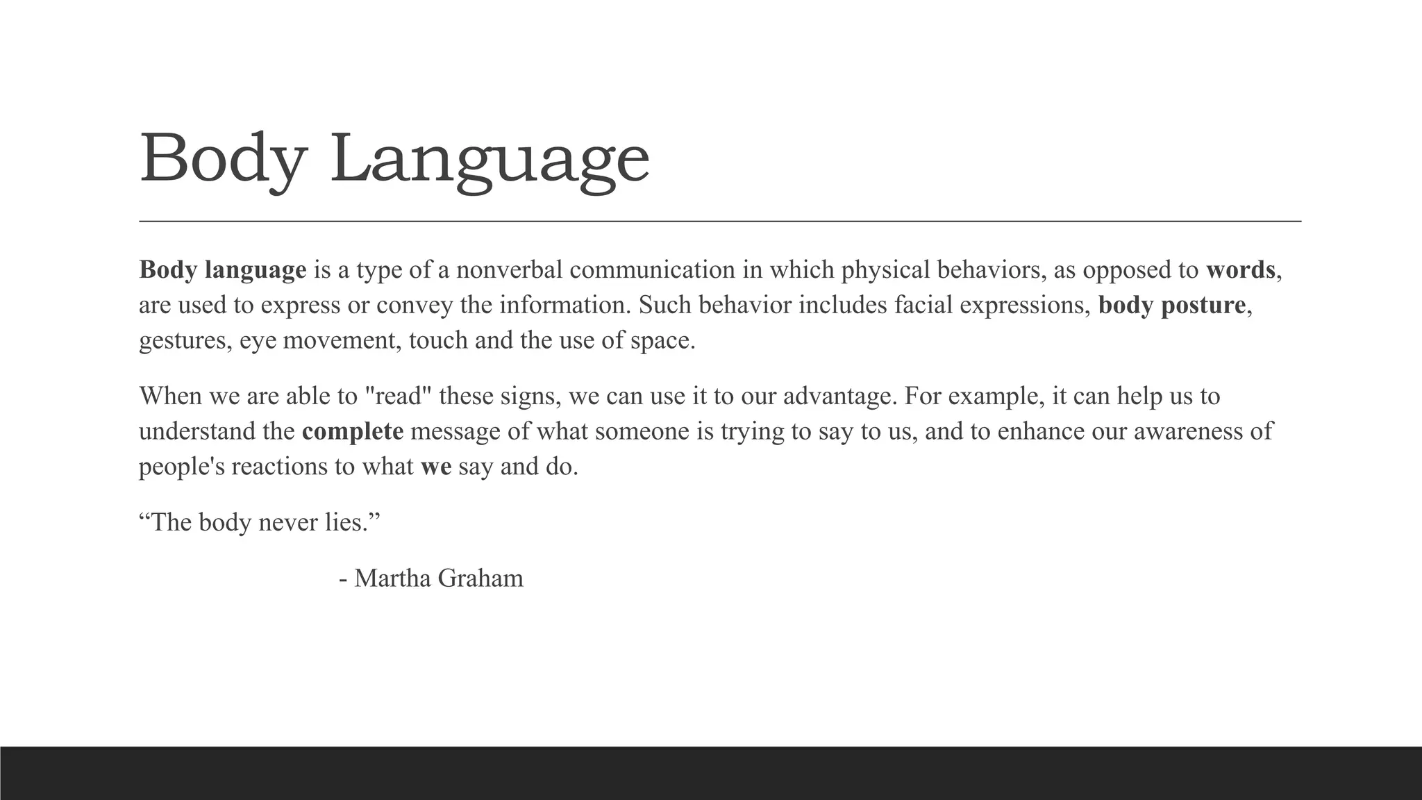 Body Language
Body language is a type of a nonverbal communication in which physical behaviors, as opposed to words,
are used to express or convey the information. Such behavior includes facial expressions, body posture,
gestures, eye movement, touch and the use of space.
When we are able to "read" these signs, we can use it to our advantage. For example, it can help us to
understand the complete message of what someone is trying to say to us, and to enhance our awareness of
people's reactions to what we say and do.
“The body never lies.”
- Martha Graham
 