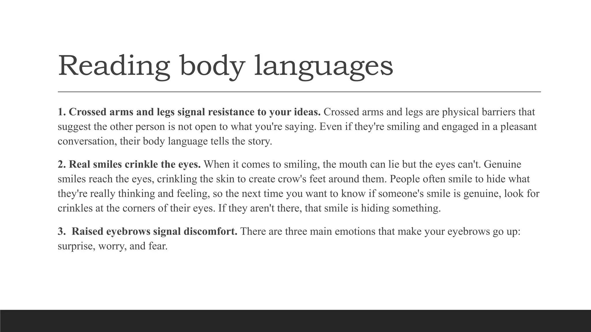 Reading body languages
1. Crossed arms and legs signal resistance to your ideas. Crossed arms and legs are physical barriers that
suggest the other person is not open to what you're saying. Even if they're smiling and engaged in a pleasant
conversation, their body language tells the story.
2. Real smiles crinkle the eyes. When it comes to smiling, the mouth can lie but the eyes can't. Genuine
smiles reach the eyes, crinkling the skin to create crow's feet around them. People often smile to hide what
they're really thinking and feeling, so the next time you want to know if someone's smile is genuine, look for
crinkles at the corners of their eyes. If they aren't there, that smile is hiding something.
3. Raised eyebrows signal discomfort. There are three main emotions that make your eyebrows go up:
surprise, worry, and fear.
 