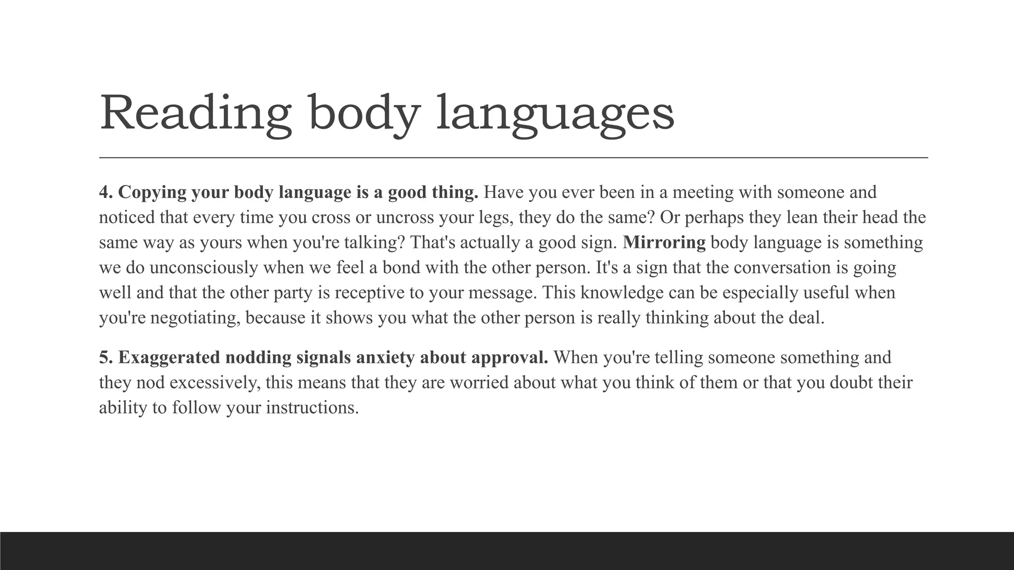 Reading body languages
4. Copying your body language is a good thing. Have you ever been in a meeting with someone and
noticed that every time you cross or uncross your legs, they do the same? Or perhaps they lean their head the
same way as yours when you're talking? That's actually a good sign. Mirroring body language is something
we do unconsciously when we feel a bond with the other person. It's a sign that the conversation is going
well and that the other party is receptive to your message. This knowledge can be especially useful when
you're negotiating, because it shows you what the other person is really thinking about the deal.
5. Exaggerated nodding signals anxiety about approval. When you're telling someone something and
they nod excessively, this means that they are worried about what you think of them or that you doubt their
ability to follow your instructions.
 