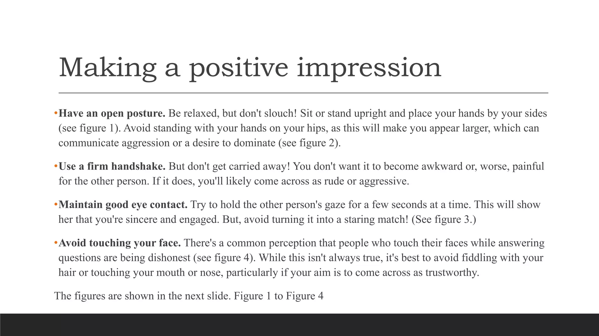 Making a positive impression
•Have an open posture. Be relaxed, but don't slouch! Sit or stand upright and place your hands by your sides
(see figure 1). Avoid standing with your hands on your hips, as this will make you appear larger, which can
communicate aggression or a desire to dominate (see figure 2).
•Use a firm handshake. But don't get carried away! You don't want it to become awkward or, worse, painful
for the other person. If it does, you'll likely come across as rude or aggressive.
•Maintain good eye contact. Try to hold the other person's gaze for a few seconds at a time. This will show
her that you're sincere and engaged. But, avoid turning it into a staring match! (See figure 3.)
•Avoid touching your face. There's a common perception that people who touch their faces while answering
questions are being dishonest (see figure 4). While this isn't always true, it's best to avoid fiddling with your
hair or touching your mouth or nose, particularly if your aim is to come across as trustworthy.
The figures are shown in the next slide. Figure 1 to Figure 4
 