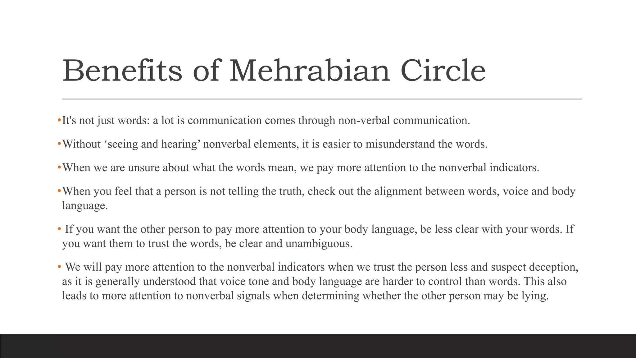 Benefits of Mehrabian Circle
•It's not just words: a lot is communication comes through non-verbal communication.
•Without ‘seeing and hearing’ nonverbal elements, it is easier to misunderstand the words.
•When we are unsure about what the words mean, we pay more attention to the nonverbal indicators.
•When you feel that a person is not telling the truth, check out the alignment between words, voice and body
language.
• If you want the other person to pay more attention to your body language, be less clear with your words. If
you want them to trust the words, be clear and unambiguous.
• We will pay more attention to the nonverbal indicators when we trust the person less and suspect deception,
as it is generally understood that voice tone and body language are harder to control than words. This also
leads to more attention to nonverbal signals when determining whether the other person may be lying.
 