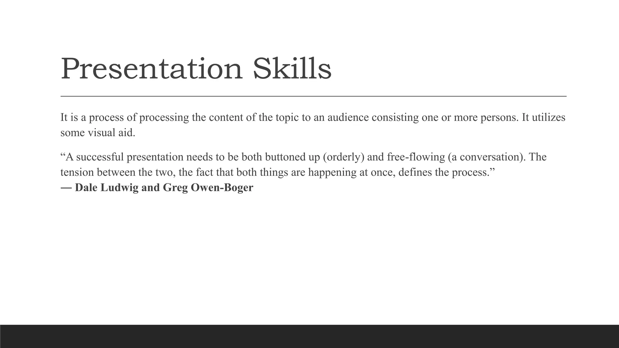 Presentation Skills
It is a process of processing the content of the topic to an audience consisting one or more persons. It utilizes
some visual aid.
“A successful presentation needs to be both buttoned up (orderly) and free-flowing (a conversation). The
tension between the two, the fact that both things are happening at once, defines the process.”
― Dale Ludwig and Greg Owen-Boger
 