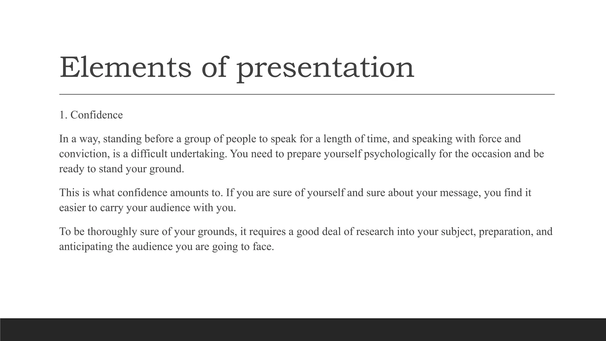 Elements of presentation
1. Confidence
In a way, standing before a group of people to speak for a length of time, and speaking with force and
conviction, is a difficult undertaking. You need to prepare yourself psychologically for the occasion and be
ready to stand your ground.
This is what confidence amounts to. If you are sure of yourself and sure about your message, you find it
easier to carry your audience with you.
To be thoroughly sure of your grounds, it requires a good deal of research into your subject, preparation, and
anticipating the audience you are going to face.
 