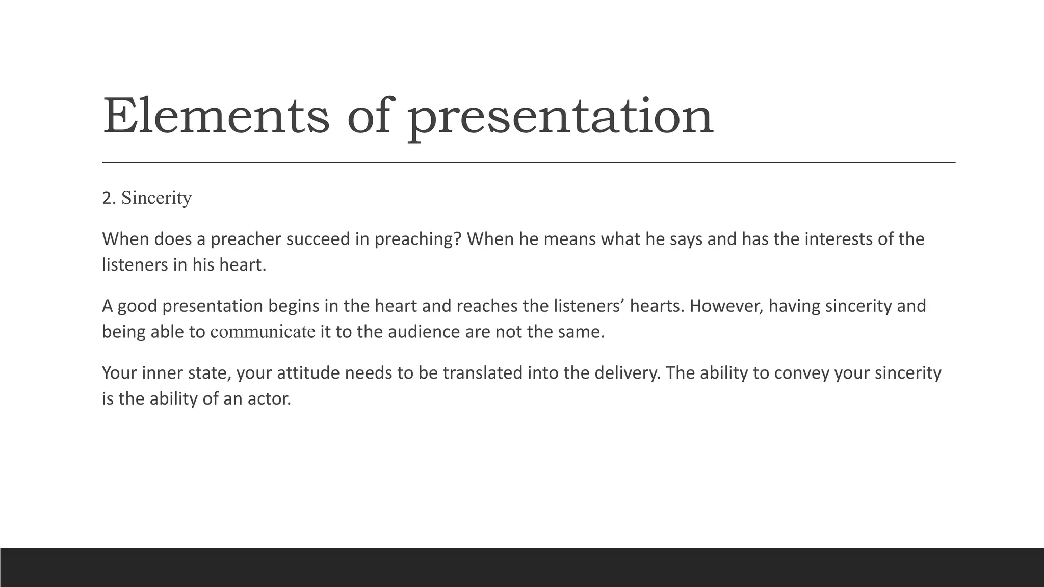 Elements of presentation
2. Sincerity
When does a preacher succeed in preaching? When he means what he says and has the interests of the
listeners in his heart.
A good presentation begins in the heart and reaches the listeners’ hearts. However, having sincerity and
being able to communicate it to the audience are not the same.
Your inner state, your attitude needs to be translated into the delivery. The ability to convey your sincerity
is the ability of an actor.
 