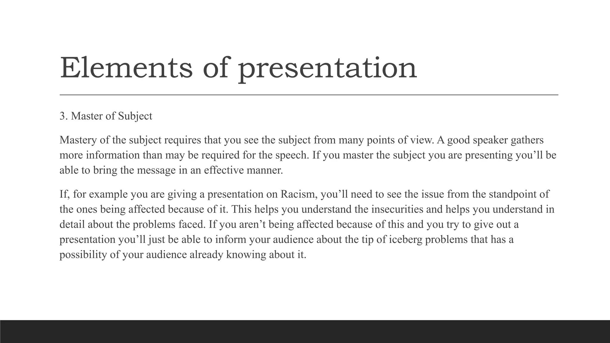 Elements of presentation
3. Master of Subject
Mastery of the subject requires that you see the subject from many points of view. A good speaker gathers
more information than may be required for the speech. If you master the subject you are presenting you’ll be
able to bring the message in an effective manner.
If, for example you are giving a presentation on Racism, you’ll need to see the issue from the standpoint of
the ones being affected because of it. This helps you understand the insecurities and helps you understand in
detail about the problems faced. If you aren’t being affected because of this and you try to give out a
presentation you’ll just be able to inform your audience about the tip of iceberg problems that has a
possibility of your audience already knowing about it.
 