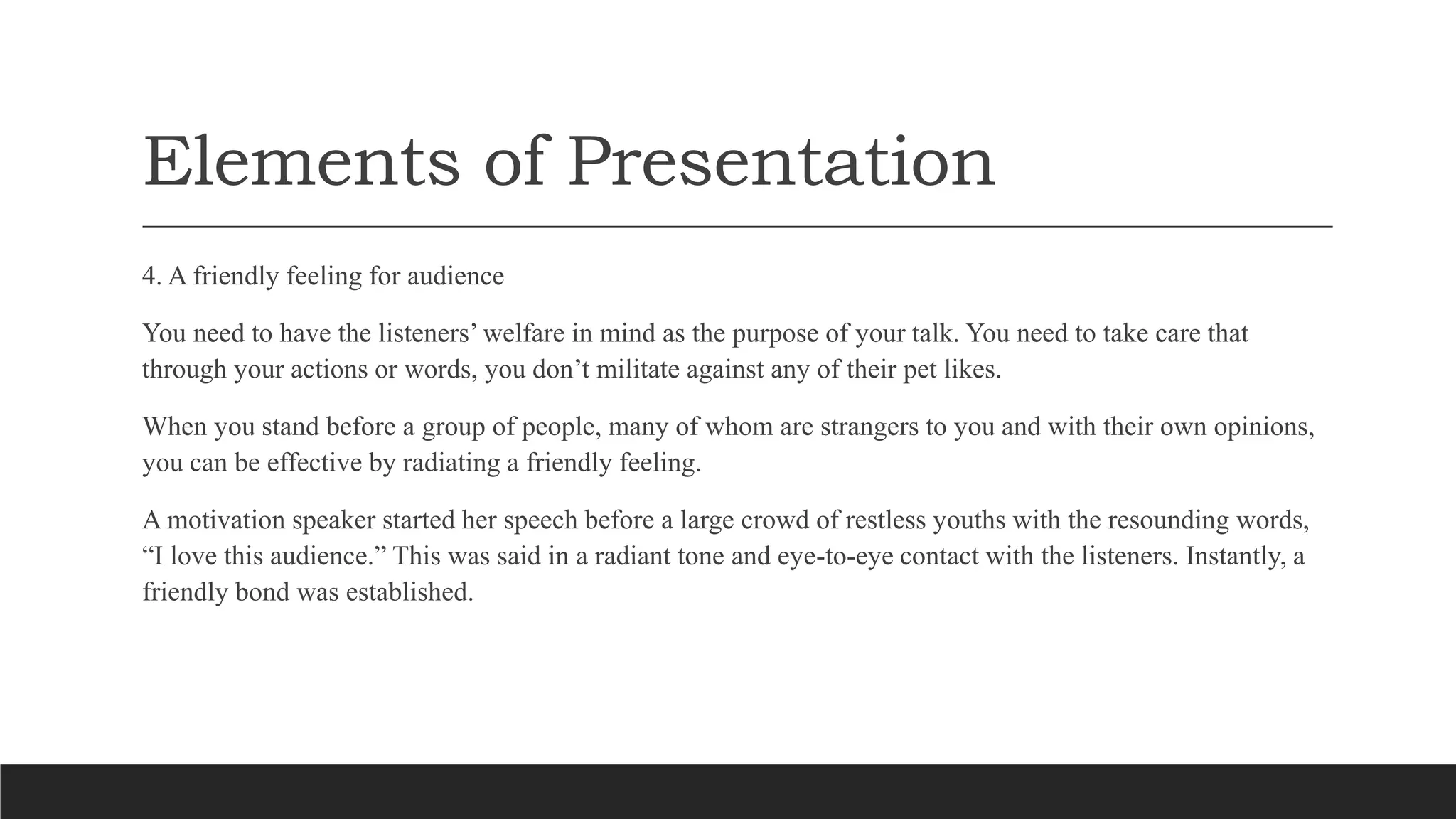 Elements of Presentation
4. A friendly feeling for audience
You need to have the listeners’ welfare in mind as the purpose of your talk. You need to take care that
through your actions or words, you don’t militate against any of their pet likes.
When you stand before a group of people, many of whom are strangers to you and with their own opinions,
you can be effective by radiating a friendly feeling.
A motivation speaker started her speech before a large crowd of restless youths with the resounding words,
“I love this audience.” This was said in a radiant tone and eye-to-eye contact with the listeners. Instantly, a
friendly bond was established.
 