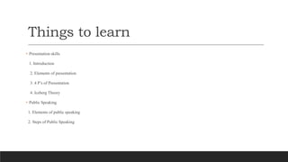 Things to learn
• Presentation skills
1. Introduction
2. Elements of presentation
3. 4 P’s of Presentation
4. Iceberg Theo...