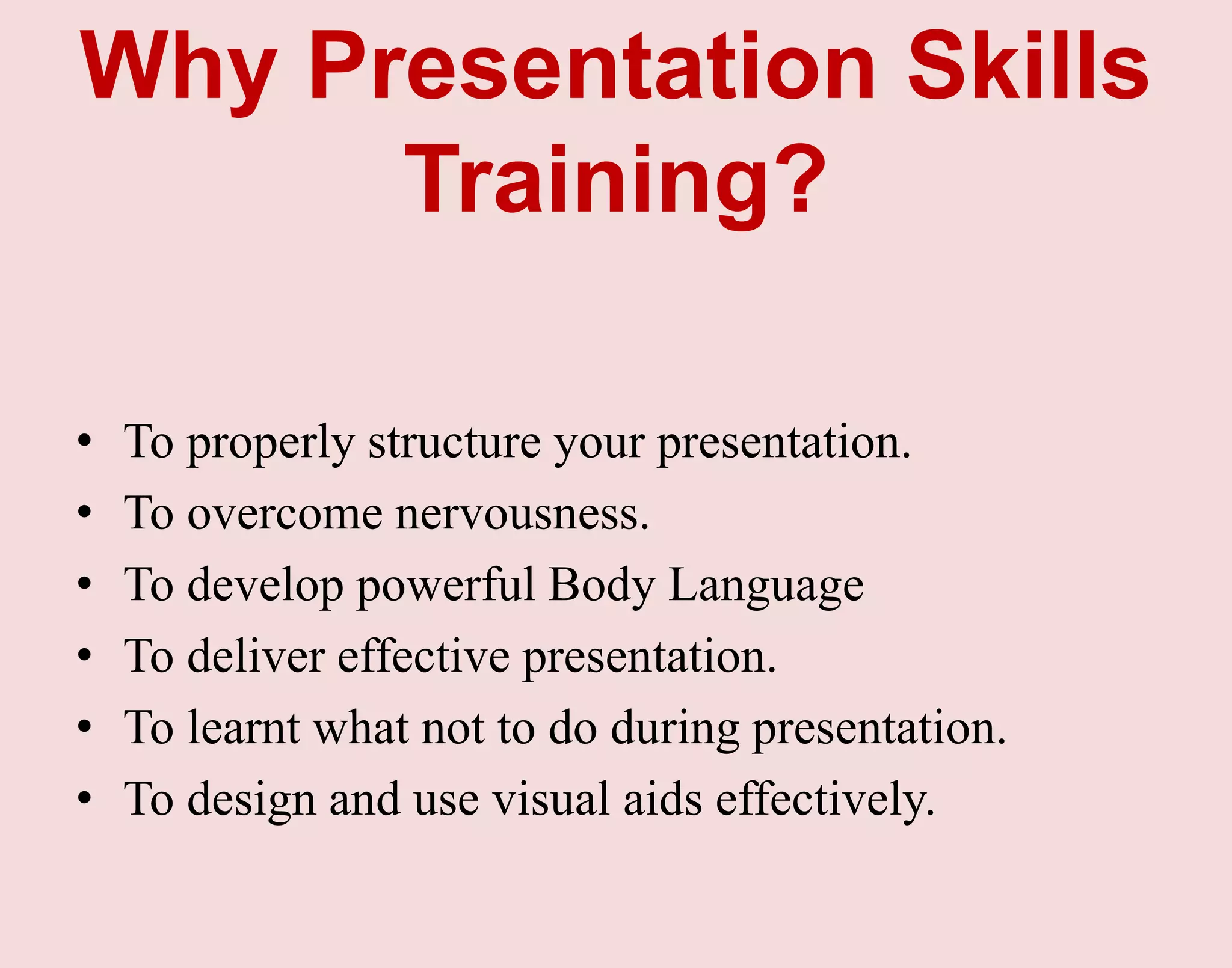Why Presentation Skills
Training?
• To properly structure your presentation.
• To overcome nervousness.
• To develop powerful Body Language
• To deliver effective presentation.
• To learnt what not to do during presentation.
• To design and use visual aids effectively.
 