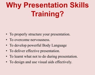 Why Presentation Skills
Training?
• To properly structure your presentation.
• To overcome nervousness.
• To develop powerful Body Language
• To deliver effective presentation.
• To learnt what not to do during presentation.
• To design and use visual aids effectively.
 