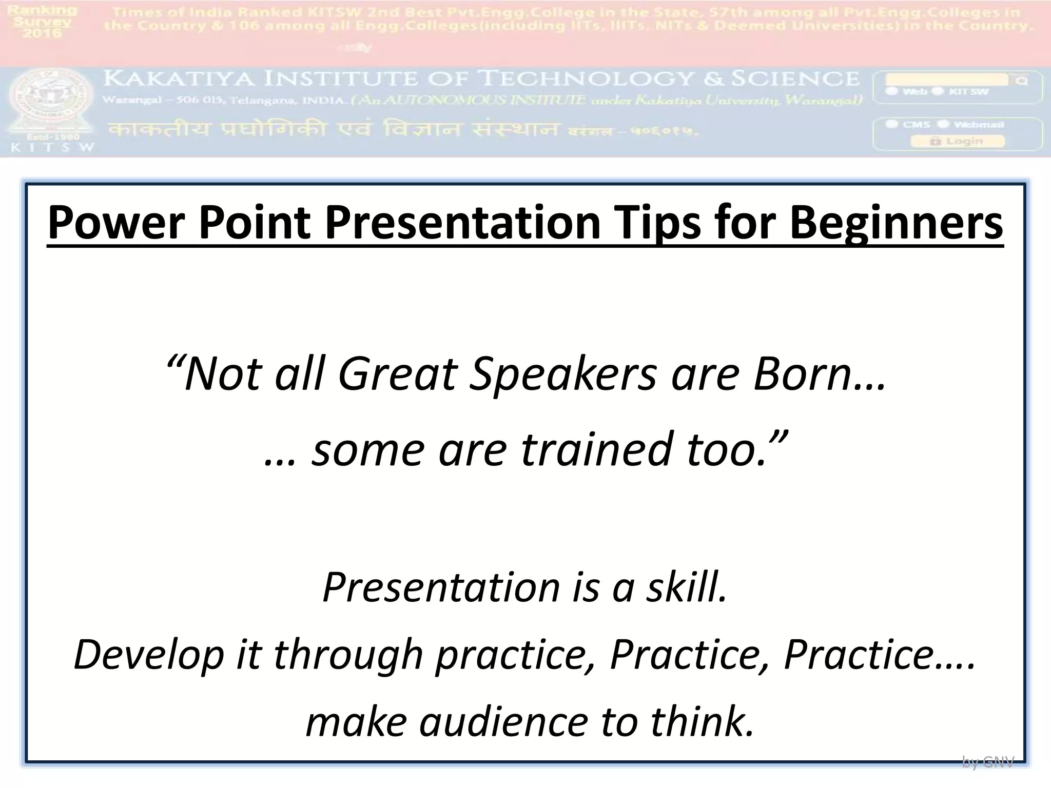 KITSW
Power Point Presentation Tips for Beginners
“Not all Great Speakers are Born…
… some are trained too.”
Presentation is a skill.
Develop it through practice, Practice, Practice….
make audience to think.
by GNV