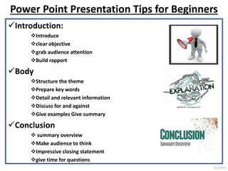 Power Point Presentation Tips for Beginners
Introduction:
Introduce
clear objective
grab audience attention
Build rapport
Body
Structure the theme
Prepare key words
Detail and relevant information
Discuss for and against
Give examples Give summary
Conclusion
summary overview
Make audience to think
Impressive closing statement
give time for questions
by GNV