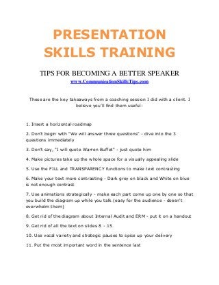PRESENTATION
         SKILLS TRAINING
      TIPS FOR BECOMING A BETTER SPEAKER
                      www.CommunicationSkillsTips.com


 These are the key takeaways from a coaching session I did with a client. I
                      believe you’ll find them useful:



1. Insert a horizontal roadmap

2. Don't begin with "We will answer three questions" - dive into the 3
questions immediately

3. Don't say, "I will quote Warren Buffet" - just quote him

4. Make pictures take up the whole space for a visually appealing slide

5. Use the FILL and TRANSPARENCY functions to make text contrasting

6. Make your text more contrasting - Dark grey on black and White on blue
is not enough contrast

7. Use animations strategically - make each part come up one by one so that
you build the diagram up while you talk (easy for the audience - doesn't
overwhelm them)

8. Get rid of the diagram about Internal Audit and ERM - put it on a handout

9. Get rid of all the text on slides 8 - 15

10. Use vocal variety and strategic pauses to spice up your delivery

11. Put the most important word in the sentence last
 