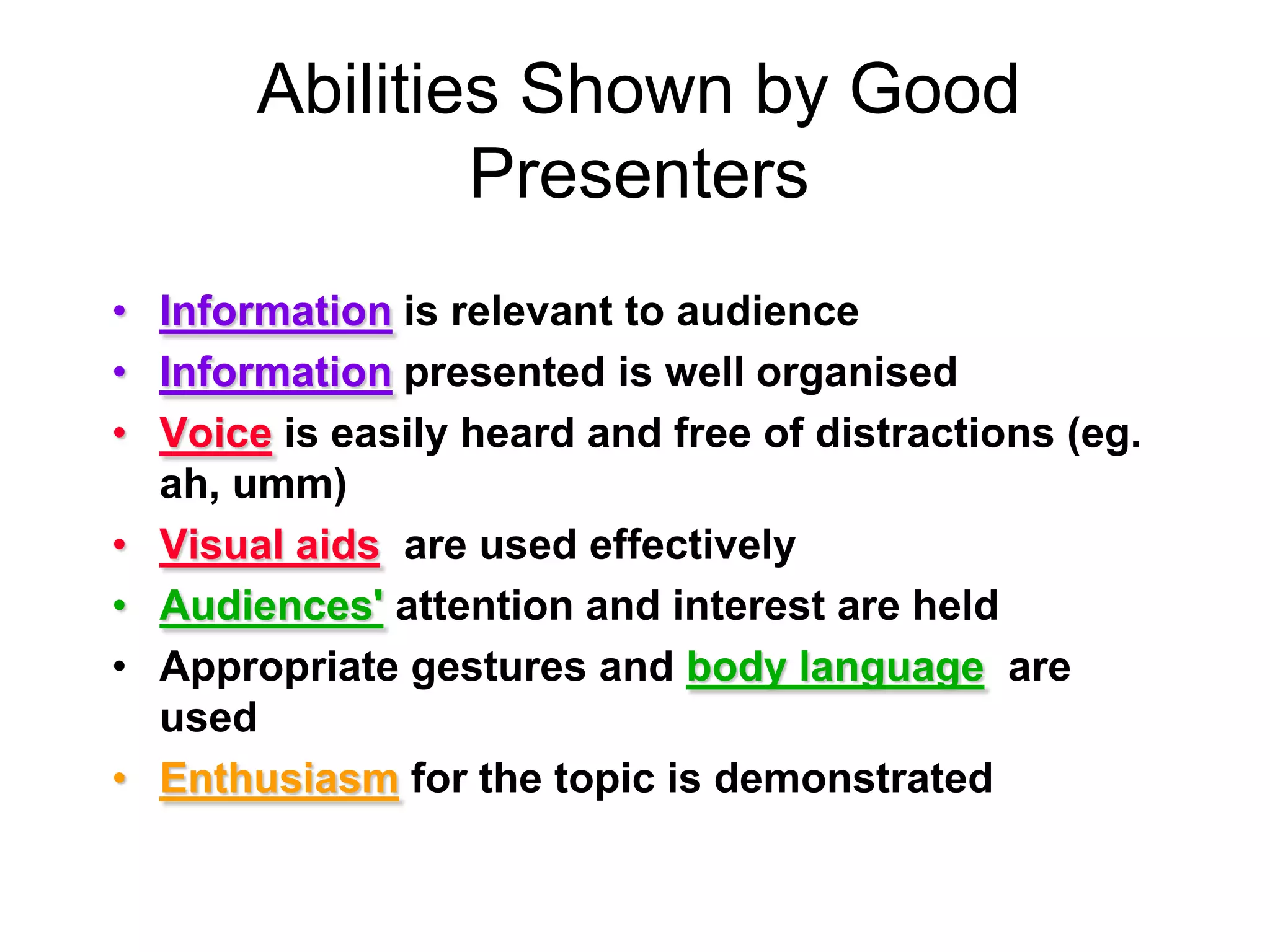 Abilities Shown by Good PresentersInformation is relevant to audienceInformationpresented is well organisedVoiceis easily heard and free of distractions (eg. ah, umm)Visual aidsare used effectivelyAudiences'attention and interest are heldAppropriate gestures and body languageare usedEnthusiasmfor the topic is demonstrated