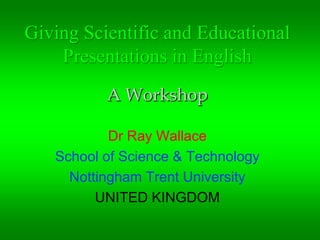 Giving Scientific and Educational Presentations in English . A Workshop Dr Ray Wallace School of Science & Technology Nottingham Trent University UNITED KINGDOM 