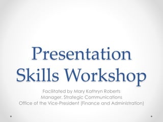 Presentation
Skills Workshop
Facilitated by Mary Kathryn Roberts
Manager, Strategic Communications
Office of the Vice-President (Finance and Administration)
 