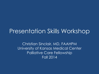Presentation Skills Workshop 
Christian Sinclair, MD, FAAHPM 
University of Kansas Medical Center 
Palliative Care Fellowship 
Fall 2014 
 