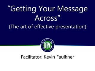 “Getting Your Message
Across”
(The art of effective presentation)
Facilitator: Kevin Faulkner
 