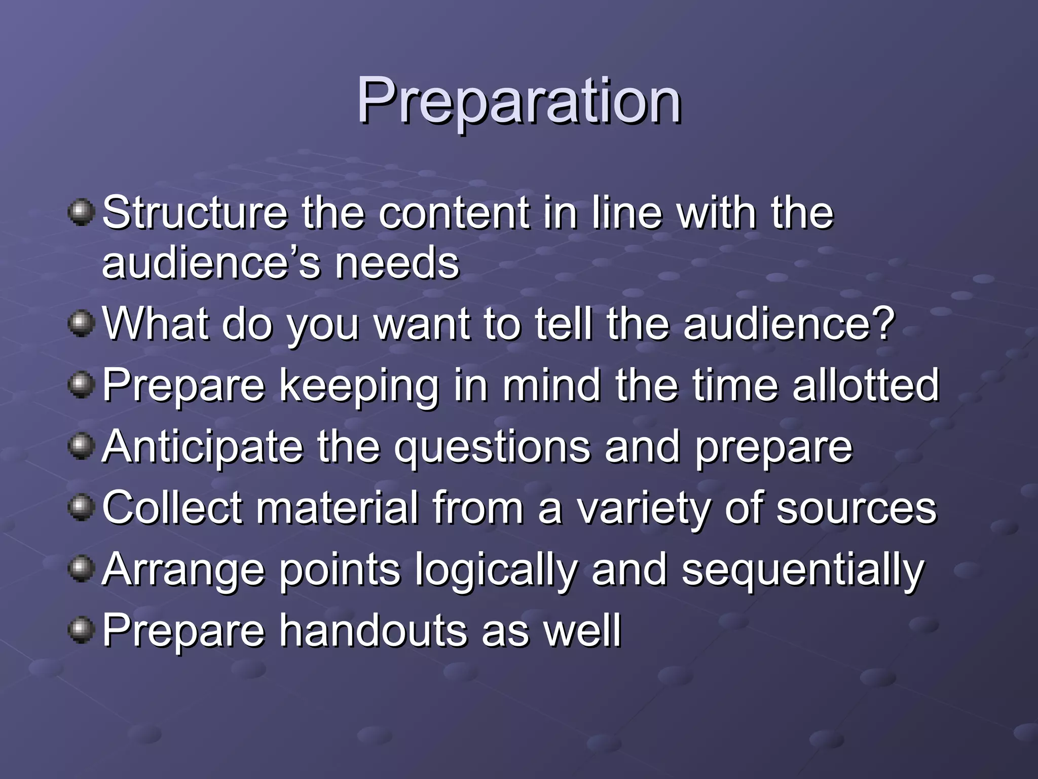 PreparationPreparation
Structure the content in line with theStructure the content in line with the
audience’s needsaudience’s needs
What do you want to tell the audience?What do you want to tell the audience?
Prepare keeping in mind the time allottedPrepare keeping in mind the time allotted
Anticipate the questions and prepareAnticipate the questions and prepare
Collect material from a variety of sourcesCollect material from a variety of sources
Arrange points logically and sequentiallyArrange points logically and sequentially
Prepare handouts as wellPrepare handouts as well
 