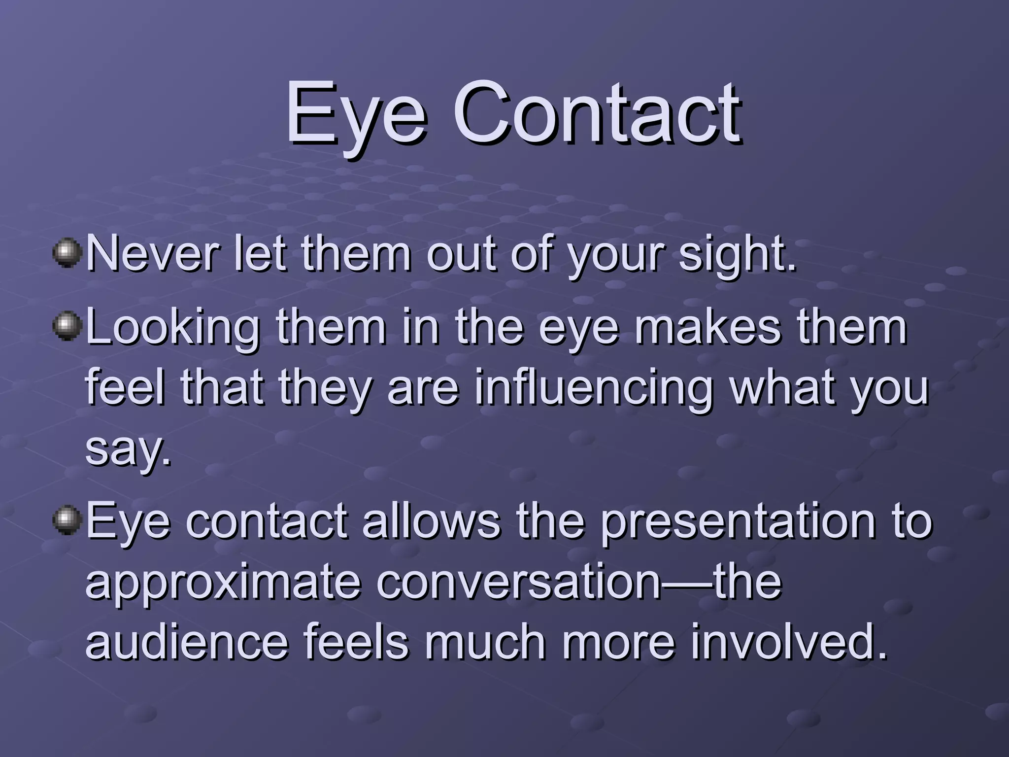 Never let them out of your sight.Never let them out of your sight.
Looking them in the eye makes themLooking them in the eye makes them
feel that they are influencing what youfeel that they are influencing what you
say.say.
Eye contact allows the presentation toEye contact allows the presentation to
approximate conversation—theapproximate conversation—the
audience feels much more involved.audience feels much more involved.
Eye ContactEye Contact
 