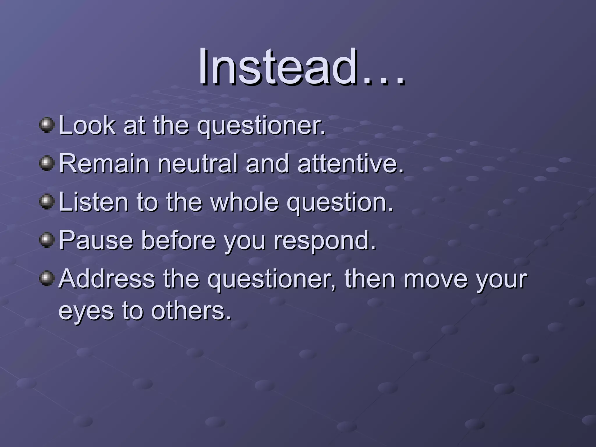 Look at the questioner.Look at the questioner.
Remain neutral and attentive.Remain neutral and attentive.
Listen to the whole question.Listen to the whole question.
Pause before you respond.Pause before you respond.
Address the questioner, then move yourAddress the questioner, then move your
eyes to others.eyes to others.
Instead…Instead…
 