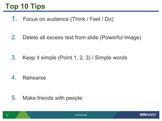10 Confidential
Top 10 Tips
1. Focus on audience (Think / Feel / Do)
2. Delete all excess text from slide (Powerful Image)
3. Keep it simple (Point 1, 2, 3) / Simple words
4. Rehearse
5. Make friends with people
 
