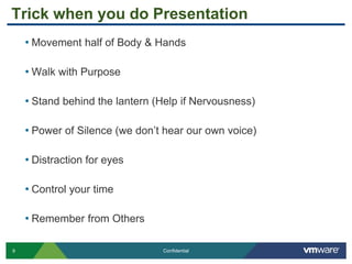 9 Confidential
Trick when you do Presentation
• Movement half of Body & Hands
• Walk with Purpose
• Stand behind the lantern (Help if Nervousness)
• Power of Silence (we don’t hear our own voice)
• Distraction for eyes
• Control your time
• Remember from Others
 