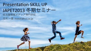 Presenta(on*SKILL*UP*
JAPET2013*冬期セミナー*
名古屋情報メディア専門学校*
元木*一喜**motoki@ncs.ac.jp*

 