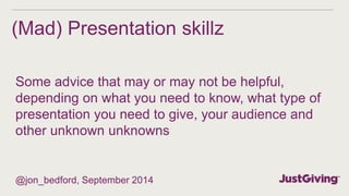 (Mad) Presentation skillz 
Some advice that may or may not be helpful, 
depending on what you need to know, what type of 
presentation you need to give, your audience and 
other unknown unknowns 
@jon_bedford, September 2014 
 