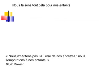 Nous faisons tout cela pour nos enfants « Nous n'héritons pas  la Terre de nos ancêtres : nous l'empruntons à nos enfants. »  David Brower   