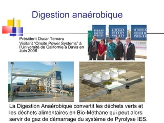 Digestion anaérobique Président Oscar Temaru Visitant “Onsite Power Systems” à l’Université de Californie à Davis en Juin 2006 La Digestion Anaérobique  convertit les déchets verts et les déchets alimentaires en Bio-Méthane qui peut alors servir de gaz de démarrage du système de Pyrolyse IES . 