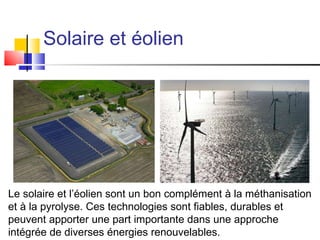 Solaire et éolien Le solaire et l’éolien sont un bon complément à la méthanisation et à la pyrolyse. Ces technologies sont fiables, durables et peuvent apporter une part importante dans une approche intégrée de diverses énergies renouvelables. 