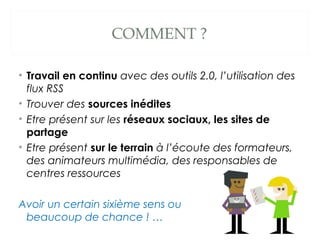 COMMENT ?
• Travail en continu avec des outils 2.0, l’utilisation des
flux RSS
• Trouver des sources inédites
• Etre prése...