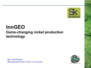 InnGEO
Game-changing nickel production
technology




Igor Samborsky
Managing Director of the co-investor
 