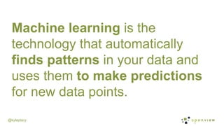 @kyleplacy
Machine learning is the
technology that automatically
finds patterns in your data and
uses them to make predict...
