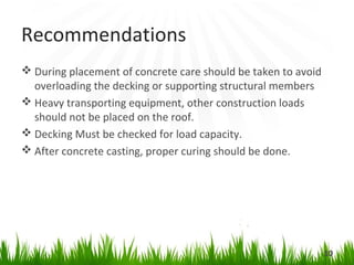 Recommendations
During placement of concrete care should be taken to avoid
overloading the decking or supporting structural members
Heavy transporting equipment, other construction loads
should not be placed on the roof.
Decking Must be checked for load capacity.
After concrete casting, proper curing should be done.
10