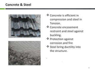  Concrete is efficient in
compression and steel in
Tension.
Concrete encasement
restraint and steel against
buckling.
Protection against
corrosion and fire
Steel bring ductility into
the structure.
.
Concrete & Steel
4