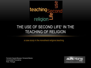 THE USE OF SECOND LIFE IN THE                           ©



                     TEACHING OF RELIGION
                            a case study in the monotheist religions teaching




Fernando Cassola Marques / Fernando Moreira
Universidade Portucalense
Porto - Portugal
 