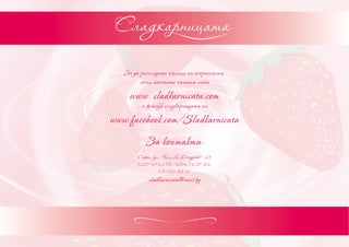 За да разгледате пълния ни асортимент,
         моля посетете нашият сайт

     www. sladkarnicata.com
         и фейсбук сладкарницата ни

www.facebook.com/Sladkarnicata
           За контакти:
        София, бул. “Княз Ал.Дондуков ” 25
        0887 09 02 00; 0896 72 57 52;
                  02 986 45 96
             sladkarnicata@mail.bg
 