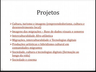 Projetos
 Cultura, turismo e imagens (empreendedorismo, cultura e
  desenvolvimento local)
 Imagens das migrações – Base de dados visuais e sonoros
 Interculturalidade Afro-atlântica
 Migrações, interculturalidade e Tecnologias digitais
 Produções artísticas e hibridismo cultural em
  comunidades migrantes
 Sociedade, cultura e tecnologias digitais (formação ao
  longo da vida)
 Sociedade e cinema
 