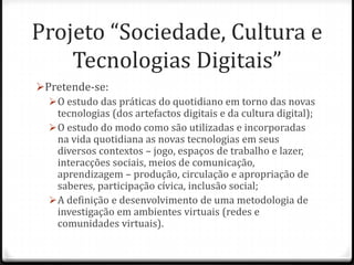 Projeto “Sociedade, Cultura e
    Tecnologias Digitais”
Pretende-se:
   O estudo das práticas do quotidiano em torno das novas
    tecnologias (dos artefactos digitais e da cultura digital);
   O estudo do modo como são utilizadas e incorporadas
    na vida quotidiana as novas tecnologias em seus
    diversos contextos – jogo, espaços de trabalho e lazer,
    interacções sociais, meios de comunicação,
    aprendizagem – produção, circulação e apropriação de
    saberes, participação cívica, inclusão social;
   A definição e desenvolvimento de uma metodologia de
    investigação em ambientes virtuais (redes e
    comunidades virtuais).
 