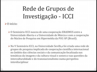 Rede de Grupos de
               Investigação - ICCI
 O início:

    O Seminário ICCI nasceu de uma cooperação ERASMUS entre a
     Universidade Aberta e a Universidade de Múrcia e com a cooperação
     do Núcleo de Pesquisa em Hipermédia da PUC-SP (Brasil).

    No V Seminário ICCI, na Universidade Sevilh,a foi criada uma rede de
     grupos de pesquisa implicada de cooperação científica internacional
     no âmbito das ciências sociais e da comunicação focalizada nas
     temáticas da imagem e da cultura visual e sonora e nas questões da
     interculturalidade e do transnacionalismo numa perspetiva
     interdisciplinar
 