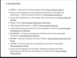Atualmente:

   CEMRI – Laboratório de Antropologia Visual, Universidade Aberta;
   Grupo de Investigação em Comunicação Corporativa e Sociedade da
    Informação – Área de Estudos Culturais, Universidade de Múrcia;
   Grupo de Investigación en Tecnología, Arte y Comunicación, Universidad de
    Sevilha;
   Design e Arte, Universidade Mackenzie, São Paulo;
   Pôle lmage & Information – IREGE, Universidade de Savoie;
   Grupo Internacional de Análisis Cinematográfico y Televisivo, Universidade
    Complutense de Madrid;
   GEOBINDEL - Grupo de Investigación de Desarrollo Local y Geografia
    Económica, Universidad de Alicante;
   VISURB - Grupo de Pesquisas Visuais e Urbana, Universidade Federal de São
    Paulo;
   CEPESE – Centro de Estudos da População, Economia e Sociedade,
    Universidade do Porto;
   Grupo de Investigação em Sociedade, Ambiente e Desenvolvimento,
    Departamento de Ciências da Educação e do Património, Universidade
    Portucalense.
 