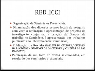RED_ICCI
 Organização de Seminários Presenciais;
 Dinamização dos diversos grupos locais de pesquisa
 com vista à realização e apresentação de projetos de
 investigação conjuntos, a criação de Grupos de
 trabalho no Seminário, à apresentação dos trabalhos
 publicados no intervalo entre seminários;
 Publicação da Revista IMAGENS DA CULTURA/ CULTURA
 DAS IMAGENS - IMÁGENES DE LA CULTURA / CULTURA DE LAS
 IMÁGENES;
Publicação de um livro de textos selecionados, em
 resultado dos seminários presenciais.
 