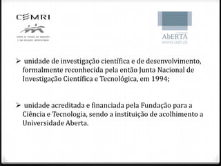  unidade de investigação científica e de desenvolvimento,
 formalmente reconhecida pela então Junta Nacional de
 Investigação Científica e Tecnológica, em 1994;


 unidade acreditada e financiada pela Fundação para a
 Ciência e Tecnologia, sendo a instituição de acolhimento a
 Universidade Aberta.
 