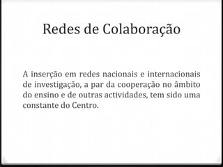 Redes de Colaboração

A inserção em redes nacionais e internacionais
de investigação, a par da cooperação no âmbito
do ensino e de outras actividades, tem sido uma
constante do Centro.
 